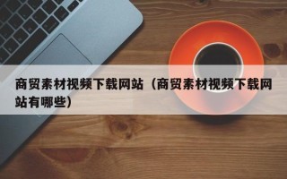 温县商贸素材视频下载网站（商贸素材视频下载网站有哪些）