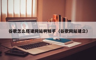 温县谷歌怎么搭建网站啊知乎（谷歌网站建立）